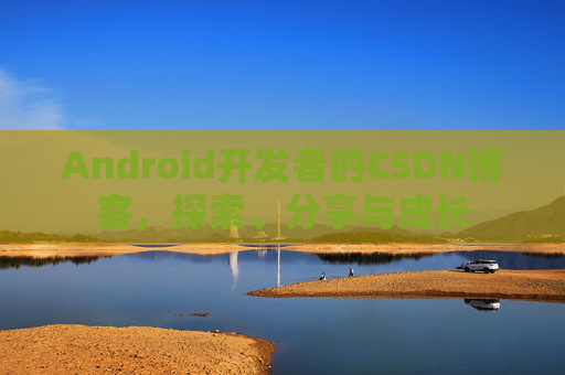 Android开发者的CSDN博客,探索、分享与成长